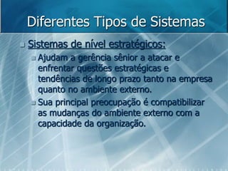 Diferentes Tipos de Sistemas
 Sistemas de nível estratégicos:
 Ajudam a gerência sênior a atacar e
enfrentar questões estratégicas e
tendências de longo prazo tanto na empresa
quanto no ambiente externo.
 Sua principal preocupação é compatibilizar
as mudanças do ambiente externo com a
capacidade da organização.
 