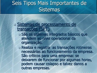 Seis Tipos Mais Importantes de
Sistemas
 Sistemas de processamento de
transações (SPT)
 São os sistemas integrados básicos que
atendem ao nível operacional da
organização.
 Realiza e registra as transações rotineiras
necessárias ao funcionamento da empresa.
São críticos para uma empresa: se
deixarem de funcionar por algumas horas,
podem causar colapso e talvez danos a
outras empresas.
 
