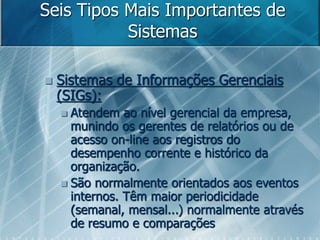 Seis Tipos Mais Importantes de
Sistemas
 Sistemas de Informações Gerenciais
(SIGs):
 Atendem ao nível gerencial da empresa,
munindo os gerentes de relatórios ou de
acesso on-line aos registros do
desempenho corrente e histórico da
organização.
 São normalmente orientados aos eventos
internos. Têm maior periodicidade
(semanal, mensal...) normalmente através
de resumo e comparações
 
