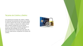 Tarjetas de Crédito y Debito
Los sistemas de tarjetas de crédito y debito
en Internet funcionarán de forma muy similar
a como lo hacen hoy en día. El cliente podrá
usar si lo desea su tarjeta de crédito actual
para comprar productos en una tienda
virtual. La principal novedad consiste en el
desarrollo del estándar de cifrado SET
(Secure Electronic Transaction) por parte de
las más importantes compañías de tarjetas de
crédito.
 
