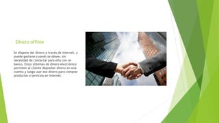 Dinero offline
Se dispone del dinero a través de internet, y
puede gastarse cuando se desee, sin
necesidad de contactar para ello con un
banco. Estos sistemas de dinero electrónico
permiten al cliente depositar dinero en una
cuenta y luego usar ese dinero para comprar
productos o servicios en Internet.
 