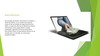 Dinero Electrónico
El concepto de dinero electrónico es amplio, y
difícil de definir en un medio tan extenso
como el de los medios de pago electrónicos
(EPS). A todos los efectos se definirá el dinero
electrónico como aquel dinero creado,
cambiado y gastado de forma electrónica.
Este dinero tiene un equivalente directo en el
mundo real: la moneda. Se usará para
pequeños pagos.
 