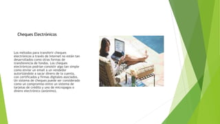 Los métodos para transferir cheques
electrónicos a través de Internet no están tan
desarrollados como otras formas de
transferencia de fondos. Los cheques
electrónicos podrían consistir algo tan simple
como enviar un email a un vendedor
autorizándole a sacar dinero de la cuenta,
con certificados y firmas digitales asociados.
Un sistema de cheques puede ser considerado
como un compromiso entre un sistema de
tarjetas de crédito y uno de micropagos o
dinero electrónico (anónimo).
Cheques Electrónicos
 