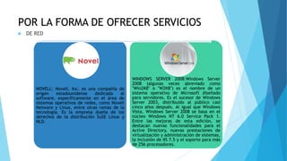POR LA FORMA DE OFRECER SERVICIOS
 DE RED
NOVELL: Novell, Inc. es una compañía de
origen estadounidense dedicada al
software, específicamente en el área de
sistemas operativos de redes, como Novell
Netware y Linux, entre otras ramas de la
tecnología. Es la empresa dueña de los
derechos de la distribución SuSE Linux y
NLD.
WINDOWS SERVER 2008:Windows Server
2008 (algunas veces abreviado como
"Win2K8" o "W2K8") es el nombre de un
sistema operativo de Microsoft diseñado
para servidores. Es el sucesor de Windows
Server 2003, distribuido al público casi
cinco años después. Al igual que Windows
Vista, Windows Server 2008 se basa en el
núcleo Windows NT 6.0 Service Pack 1.
Entre las mejoras de esta edición, se
destacan nuevas funcionalidades para el
Active Directory, nuevas prestaciones de
virtualización y administración de sistemas,
la inclusión de IIS 7.5 y el soporte para más
de 256 procesadores.
 