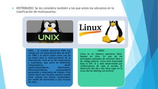  DISTRIBUIDO: Se les considera también a los que antes los ubicamos en la
clasificación de multiusuarios.
UNIX: : El sistema operativo UNIX fue
creado por los laboratorios Bell de AT&T
en 1969 y es ahora usado como una de
las bases para la supercarretera de la
información. Unix es un SO multiusuario
y multitarea, que corre en diferentes
computadoras, desde
supercomputadoras, Mainframes,
Minicomputadoras, computadoras
personales y estaciones de trabajo. Esto
quiere decir que muchos usuarios puede
estar usando una misma computadora
por medio de terminales o usar muchas
de ellas.
LINUX:
Linux es un sistema operativo libre,
basado en Unix. Es uno de los
principales ejemplos de software libre y
de código abierto. Linux está licenciado
bajo la GPL v2 y está desarrollado por
colaboradores de todo el mundo. El
desarrollo del día a día tiene lugar en la
Linux Kernel Mailing List Archive
 
