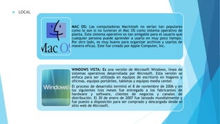  LOCAL
MAC OS: Las computadoras Macintosh no serían tan populares
como lo son si no tuvieran el Mac OS como sistema operativo de
planta. Este sistema operativo es tan amigable para el usuario que
cualquier persona puede aprender a usarlo en muy poco tiempo.
Por otro lado, es muy bueno para organizar archivos y usarlos de
manera eficaz. Este fue creado por Apple Computer, Inc.
WINDOWS VISTA: Es una versión de Microsoft Windows, línea de
sistemas operativos desarrollada por Microsoft. Esta versión se
enfoca para ser utilizada en equipos de escritorio en hogares y
oficinas, equipos portátiles, tabletas y equipos media center.
El proceso de desarrollo terminó el 8 de noviembre de 2006 y en
los siguientes tres meses fue entregado a los fabricantes de
hardware y software, clientes de negocios y canales de
distribución. El 30 de enero de 2007 fue lanzado mundialmente y
fue puesto a disposición para ser comprado y descargado desde el
sitio web de Microsoft.
 