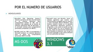 POR EL NUMERO DE USUARIOS
 MONOUSUARIOS
•MicroSoft Disk Operating System,(
Sistema operativo de disco de Microsoft)
es un sistema operativo para
computadoras basado en x86. Fue el
miembro más popular de la familia de
sistemas operativos DOS de Microsoft, y
el principal sistema para computadoras
personales compatible con IBM PC .
•MS-DOS nació en 1981 al encargársele a
Microsoft producir un sistema operativo
para la gama de computadores
personales IBM PC de IBM
MS-DOS
•Microsoft tomo una decisión, hacer un
sistema operativo que tuviera una
interfaz gráfica amigable para el usuario,
y como resultado obtuvo Windows. Este
sistema muestra íconos en la pantalla
que representan diferentes archivos o
programas, a los cuales se puede accesar
al darles doble clic con el puntero del
mouse. Todas las aplicaciones elaboradas
para Windows se parecen, por lo que es
muy fácil aprender a usar nuevo software
una vez aprendido las bases.
WINDOWS
3.1
 