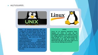  MULTIUSUARIOS:
UNIX: : El sistema operativo UNIX fue
creado por los laboratorios Bell de AT&T
en 1969 y es ahora usado como una de
las bases para la supercarretera de la
información. Unix es un SO multiusuario
y multitarea, que corre en diferentes
computadoras, desde
supercomputadoras, Mainframes,
Minicomputadoras, computadoras
personales y estaciones de trabajo. Esto
quiere decir que muchos usuarios puede
estar usando una misma computadora
por medio de terminales o usar muchas
de ellas.
LINUX:
Linux es un sistema operativo libre,
basado en Unix. Es uno de los
principales ejemplos de software libre y
de código abierto. Linux está licenciado
bajo la GPL v2 y está desarrollado por
colaboradores de todo el mundo. El
desarrollo del día a día tiene lugar en la
Linux Kernel Mailing List Archive
 