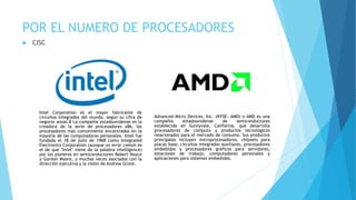 POR EL NUMERO DE PROCESADORES
 CISC
Intel Corporation es el mayor fabricante de
circuitos integrados del mundo, según su cifra de
negocio anual.8 La compañía estadounidense es la
creadora de la serie de procesadores x86, los
procesadores más comúnmente encontrados en la
mayoría de las computadoras personales. Intel fue
fundada el 18 de julio de 1968 como Integrated
Electronics Corporation (aunque un error común es
el de que "Intel" viene de la palabra intelligence)
por los pioneros en semiconductores Robert Noyce
y Gordon Moore, y muchas veces asociados con la
dirección ejecutiva y la visión de Andrew Grove.
Advanced Micro Devices, Inc. (NYSE: AMD) o AMD es una
compañía estadounidense de semiconductores
establecida en Sunnyvale, California, que desarrolla
procesadores de cómputo y productos tecnológicos
relacionados para el mercado de consumo. Sus productos
principales incluyen microprocesadores, chipsets para
placas base, circuitos integrados auxiliares, procesadores
embebidos y procesadores gráficos para servidores,
estaciones de trabajo, computadores personales y
aplicaciones para sistemas embedidos.
 