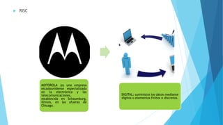  RISC
MOTOROLA :es una empresa
estadounidense especializada
en la electrónica y las
telecomunicaciones,
establecida en Schaumburg,
Illinois, en las afueras de
Chicago.
DIGITAL: suministra los datos mediante
dígitos o elementos finitos o discretos.
 