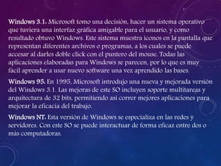 Windows 3.1: Microsoft tomo una decisión, hacer un sistema operativo
que tuviera una interfaz gráfica amigable para el usuario, y como
resultado obtuvo Windows. Este sistema muestra íconos en la pantalla que
representan diferentes archivos o programas, a los cuales se puede
accesar al darles doble click con el puntero del mouse. Todas las
aplicaciones elaboradas para Windows se parecen, por lo que es muy
fácil aprender a usar nuevo software una vez aprendido las bases.
Windows 95: En 1995, Microsoft introdujo una nueva y mejorada versión
del Windows 3.1. Las mejoras de este SO incluyen soporte multitareas y
arquitectura de 32 bits, permitiendo así correr mejores aplicaciones para
mejorar la eficacia del trabajo.
Windows NT: Esta versión de Windows se especializa en las redes y
servidores. Con este SO se puede interactuar de forma eficaz entre dos o
más computadoras.
 