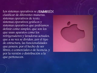 TAMBIÉNLos sistemas operativos se pueden
clasificar de diferentes maneras,
sistemas operativos de texto,
sistemas operativos gráficos y
sistemas operativos que podríamos
definir como simples, que son los
que usan aparatos como los
refrigeradores y lavadoras actuales,
que a su vez se dividen, por el tipo
de estructura, las funcionalidades
que poseen, por el hecho de ser
libres, o comerciales o de licencia, y
por la versión o distribución a la
que pertenecen.
 