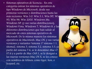 • Sistemas operativos de licencia.- En esta
categoría entran los sistemas operativos de
tipo Windows de Microsoft, desde sus
primeras versiones y distribuciones hasta las
más recientes. Win 3.0, Win 3.1, Win NT, Win
95, Win 98, Win 2000, Windows Me,
Windows XP, (y sus varias distribuciones),
Windows Vista, Windows 7, Windows 8, y las
diferentes distribuciones que han salido al
mercado de estos sistemas operativos de
Microsoft. De la misma manera los sistemas
operativos de Macintosh, Mac OS, y sus varias
versiones y variantes “sistema 1” sistema 1.1,
sitema2, sistema 3, sistema 3.2, sistema 3.3, (a
partir del sistema 7.6, se le denominó Mac O
S7.6 y a partir de Mac Os9.1, se le designó a
las nuevas versiones Mac OS X, se les conoce
con nombres de felinos, como tiger, lion, o
leopard, etc.
 