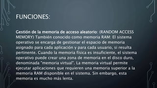 FUNCIONES:
Gestión de la memoria de acceso aleatorio: (RANDOM ACCESS
MEMORY) También conocido como memoria RAM: El sistema
operativo se encarga de gestionar el espacio de memoria
asignado para cada aplicación y para cada usuario, si resulta
pertinente. Cuando la memoria física es insuficiente, el sistema
operativo puede crear una zona de memoria en el disco duro,
denominada "memoria virtual". La memoria virtual permite
ejecutar aplicaciones que requieren una memoria superior a la
memoria RAM disponible en el sistema. Sin embargo, esta
memoria es mucho más lenta.
 