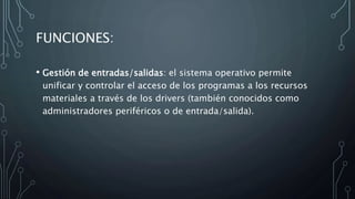 FUNCIONES:
• Gestión de entradas/salidas: el sistema operativo permite
unificar y controlar el acceso de los programas a los recursos
materiales a través de los drivers (también conocidos como
administradores periféricos o de entrada/salida).
 
