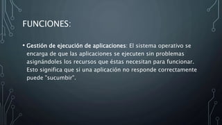 FUNCIONES:
• Gestión de ejecución de aplicaciones: El sistema operativo se
encarga de que las aplicaciones se ejecuten sin problemas
asignándoles los recursos que éstas necesitan para funcionar.
Esto significa que si una aplicación no responde correctamente
puede "sucumbir".
 