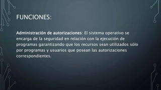FUNCIONES:
Administración de autorizaciones: El sistema operativo se
encarga de la seguridad en relación con la ejecución de
programas garantizando que los recursos sean utilizados sólo
por programas y usuarios que posean las autorizaciones
correspondientes.
 