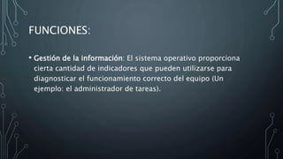 FUNCIONES:
• Gestión de la información: El sistema operativo proporciona
cierta cantidad de indicadores que pueden utilizarse para
diagnosticar el funcionamiento correcto del equipo (Un
ejemplo: el administrador de tareas).
 
