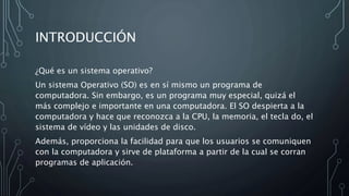 INTRODUCCIÓN
¿Qué es un sistema operativo?
Un sistema Operativo (SO) es en sí mismo un programa de
computadora. Sin embargo, es un programa muy especial, quizá el
más complejo e importante en una computadora. El SO despierta a la
computadora y hace que reconozca a la CPU, la memoria, el tecla do, el
sistema de vídeo y las unidades de disco.
Además, proporciona la facilidad para que los usuarios se comuniquen
con la computadora y sirve de plataforma a partir de la cual se corran
programas de aplicación.
 