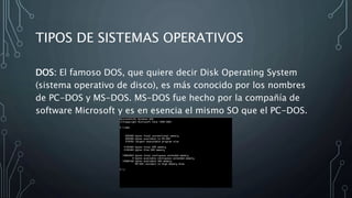 TIPOS DE SISTEMAS OPERATIVOS
DOS: El famoso DOS, que quiere decir Disk Operating System
(sistema operativo de disco), es más conocido por los nombres
de PC-DOS y MS-DOS. MS-DOS fue hecho por la compañía de
software Microsoft y es en esencia el mismo SO que el PC-DOS.
 