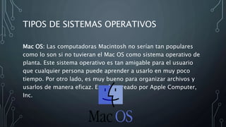 TIPOS DE SISTEMAS OPERATIVOS
Mac OS: Las computadoras Macintosh no serían tan populares
como lo son si no tuvieran el Mac OS como sistema operativo de
planta. Este sistema operativo es tan amigable para el usuario
que cualquier persona puede aprender a usarlo en muy poco
tiempo. Por otro lado, es muy bueno para organizar archivos y
usarlos de manera eficaz. Este fue creado por Apple Computer,
Inc.
 