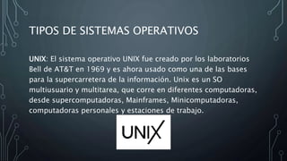 TIPOS DE SISTEMAS OPERATIVOS
UNIX: El sistema operativo UNIX fue creado por los laboratorios
Bell de AT&T en 1969 y es ahora usado como una de las bases
para la supercarretera de la información. Unix es un SO
multiusuario y multitarea, que corre en diferentes computadoras,
desde supercomputadoras, Mainframes, Minicomputadoras,
computadoras personales y estaciones de trabajo.
 