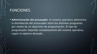 FUNCIONES:
• Administración del procesador: el sistema operativo administra
la distribución del procesador entre los distintos programas
por medio de un algoritmo de programación. El tipo de
programador depende completamente del sistema operativo,
según el objetivo deseado.
 