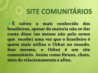 É     talvez o mais conhecido dos
brasileiros, apesar da maioria não se dar
conta disso (ao menos não pelo nome
que recebe) uma vez que o brasileiro é
quem mais utiliza o Orkut no mundo.
Isso mesmo, o Orkut é um site
comunitário. Assim como fóruns, chats,
sites de relacionamento e afins.
 