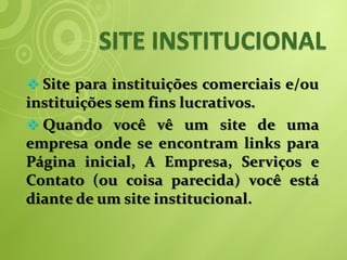  Site para instituições comerciais e/ou
instituições sem fins lucrativos.
 Quando você vê um site de uma
empresa onde se encontram links para
Página inicial, A Empresa, Serviços e
Contato (ou coisa parecida) você está
diante de um site institucional.
 