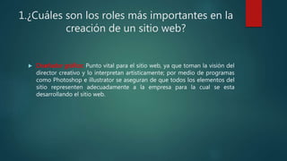 1.¿Cuáles son los roles más importantes en la
creación de un sitio web?
 Diseñador gráfico: Punto vital para el sitio web, ya que toman la visión del
director creativo y lo interpretan artísticamente; por medio de programas
como Photoshop e illustrator se aseguran de que todos los elementos del
sitio representen adecuadamente a la empresa para la cual se esta
desarrollando el sitio web.
 