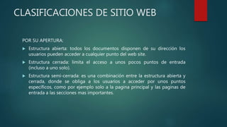 CLASIFICACIONES DE SITIO WEB
POR SU APERTURA:
 Estructura abierta: todos los documentos disponen de su dirección los
usuarios pueden acceder a cualquier punto del web site.
 Estructura cerrada: limita el acceso a unos pocos puntos de entrada
(incluso a uno solo).
 Estructura semi-cerrada: es una combinación entre la estructura abierta y
cerrada, donde se obliga a los usuarios a acceder por unos puntos
específicos, como por ejemplo solo a la pagina principal y las paginas de
entrada a las secciones mas importantes.
 