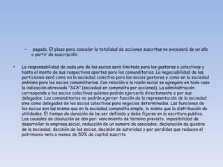 pagado. El plazo para cancelar la totalidad de acciones suscritas no excederá de un año a partir de suscripción. La responsabilidad de cada uno de los socios será ilimitada para los gestores o colectivos y hasta el monto de sus respectivos aportes para los comanditarios. La negociabilidad de las particiones será como en la sociedad colectiva para los socios gestores y como en la sociedad anónima para los socios comanditarios. Con relación a la razón social se agregara en todo caso la indicación abreviada “SCA” (sociedad en comandita por acciones). La administración corresponde a los socios colectivos quienes podrán ejercerla directamente o por sus delegados. Los comanditarios no podrán ejercer función de la representación de la sociedad sino como delegados de los socios colectivos para negocios determinados. Las funciones de los socios son las misma que en la sociedad comandita simple, lo mismo que la distribución de utilidades. El tiempo de duración de be ser definido y debe fijarse en la escritura publica. Los causales de disolución se dan por: vencimiento de termino previsto, imposibilidad de desarrollar la empresa social, reducción de un numero de asociados, declaración de quiebra de la sociedad, decisión de los socios, decisión de autoridad y por perdidas que reducen el patrimonio neto a menos de 50% de capital suscrito 