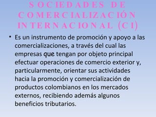SOCIEDADES DE COMERCIALIZACIÓN INTERNACIONAL (CI) Es un instrumento de promoción y apoyo a las comercializaciones, a través del cual las empresas  que  tengan por objeto principal efectuar operaciones de comercio exterior y, particularmente, orientar sus actividades hacia la promoción y comercialización de productos colombianos en los mercados externos, recibiendo además algunos beneficios tributarios. 