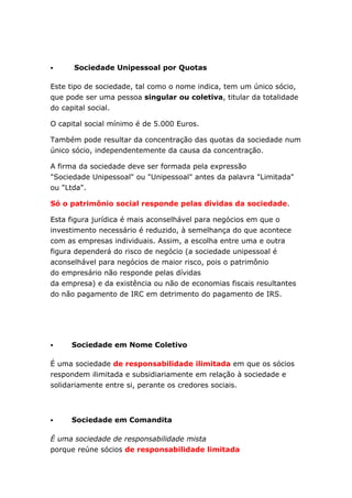      Sociedade Unipessoal por Quotas

Este tipo de sociedade, tal como o nome indica, tem um único sócio,
que pode ser uma pessoa singular ou coletiva, titular da totalidade
do capital social.

O capital social mínimo é de 5.000 Euros.

Também pode resultar da concentração das quotas da sociedade num
único sócio, independentemente da causa da concentração.

A firma da sociedade deve ser formada pela expressão
"Sociedade Unipessoal" ou "Unipessoal" antes da palavra "Limitada"
ou "Ltda".

Só o patrimônio social responde pelas dívidas da sociedade.

Esta figura jurídica é mais aconselhável para negócios em que o
investimento necessário é reduzido, à semelhança do que acontece
com as empresas individuais. Assim, a escolha entre uma e outra
figura dependerá do risco de negócio (a sociedade unipessoal é
aconselhável para negócios de maior risco, pois o patrimônio
do empresário não responde pelas dívidas
da empresa) e da existência ou não de economias fiscais resultantes
do não pagamento de IRC em detrimento do pagamento de IRS.




    Sociedade em Nome Coletivo

É uma sociedade de responsabilidade ilimitada em que os sócios
respondem ilimitada e subsidiariamente em relação à sociedade e
solidariamente entre si, perante os credores sociais.



    Sociedade em Comandita

É uma sociedade de responsabilidade mista
porque reúne sócios de responsabilidade limitada
 