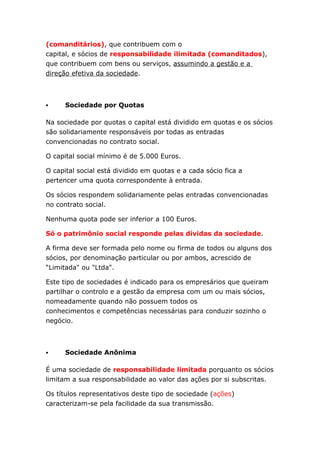 (comanditários), que contribuem com o
capital, e sócios de responsabilidade ilimitada (comanditados),
que contribuem com bens ou serviços, assumindo a gestão e a
direção efetiva da sociedade.



     Sociedade por Quotas

Na sociedade por quotas o capital está dividido em quotas e os sócios
são solidariamente responsáveis por todas as entradas
convencionadas no contrato social.

O capital social mínimo é de 5.000 Euros.

O capital social está dividido em quotas e a cada sócio fica a
pertencer uma quota correspondente à entrada.

Os sócios respondem solidariamente pelas entradas convencionadas
no contrato social.

Nenhuma quota pode ser inferior a 100 Euros.

Só o patrimônio social responde pelas dívidas da sociedade.

A firma deve ser formada pelo nome ou firma de todos ou alguns dos
sócios, por denominação particular ou por ambos, acrescido de
“Limitada" ou "Ltda".

Este tipo de sociedades é indicado para os empresários que queiram
partilhar o controlo e a gestão da empresa com um ou mais sócios,
nomeadamente quando não possuem todos os
conhecimentos e competências necessárias para conduzir sozinho o
negócio.



     Sociedade Anônima

É uma sociedade de responsabilidade limitada porquanto os sócios
limitam a sua responsabilidade ao valor das ações por si subscritas.

Os títulos representativos deste tipo de sociedade (ações)
caracterizam-se pela facilidade da sua transmissão.
 