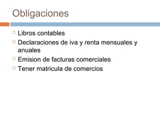 Obligaciones
 Libros contables
 Declaraciones de iva y renta mensuales y
anuales
 Emision de facturas comerciales
 Tener matricula de comercios
 