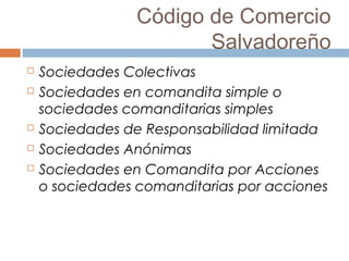 Código de Comercio
Salvadoreño
 Sociedades Colectivas
 Sociedades en comandita simple o
sociedades comanditarias simples
 Sociedades de Responsabilidad limitada
 Sociedades Anónimas
 Sociedades en Comandita por Acciones
o sociedades comanditarias por acciones
 