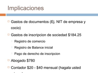 Implicaciones
 Gastos de documentos (Ej. NIT de empresa y
cocio)
 Gastos de inscripcion de sociedad $184.25
 Registro de comercio
 Registro de Balance inicial
 Pago de derecho de inscripcion
 Abogado $780
 Contador $20 - $40 mensual (hagala usted
 
