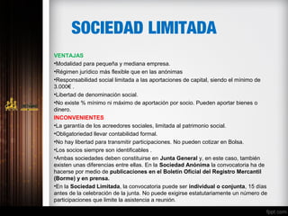 SOCIEDAD LIMITADA
VENTAJAS
•Modalidad para pequeña y mediana empresa. 
•Régimen jurídico más flexible que en las anónimas 
•Responsabilidad social limitada a las aportaciones de capital, siendo el mínimo de      
3.000€ .
•Libertad de denominación social.
•No existe % mínimo ni máximo de aportación por socio. Pueden aportar bienes o 
dinero.
INCONVENIENTES
•La garantía de los acreedores sociales, limitada al patrimonio social.
•Obligatoriedad llevar contabilidad formal.
•No hay libertad para transmitir participaciones. No pueden cotizar en Bolsa.
•Los socios siempre son identificables .  
•Ambas sociedades deben constituirse en Junta General y, en este caso, también 
existen unas diferencias entre ellas. En la Sociedad Anónima la convocatoria ha de 
hacerse por medio de publicaciones en el Boletín Oficial del Registro Mercantil
(Borme) y en prensa.
•En la Sociedad Limitada, la convocatoria puede ser individual o conjunta, 15 días 
antes de la celebración de la junta. No puede exigirse estatutariamente un número de 
participaciones que limite la asistencia a reunión. 
 