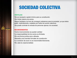 SOCIEDAD COLECTIVA
VENTAJAS
•No es necesario capital mínimo para su constitución.
•Sin límite máximo de socios.
•Mayor facilidad a la hora de conseguir préstamos para la sociedad, ya que éstos
están, implícitamente, avalados por todos los socios colectivos.
•Se puede controlar la entrada de personas ajenas a la sociedad.
INCONVENIENTES
•Como inconvenientes se pueden señalar:
•La responsabilidad de los socios es ilimitada.
•Es una forma jurídica poco utilizada.
•Necesita unos tramites formales de constitución.
•La condición de socio no es transmisible libremente.
•No cabe la unipersonalidad.
 