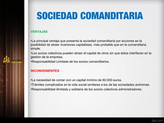 SOCIEDAD COMANDITARIA
VENTAJAS
•La principal ventaja que presenta la sociedad comanditaria por acciones es la
posibilidad de atraer inversores capitalistas, más probable que en la comanditaria
simple.
•Los socios colectivos pueden atraer el capital de otros sin que éstos interfieran en la
gestión de la empresa.
•Responsabilidad Limitada de los socios comanditarios.
INCONVENIENTES
•La necesidad de contar con un capital mínimo de 60.000 euros.
•Trámites complicados en la vida social similares a los de las sociedades anónimas.
•Responsabilidad ilimitada y solidaria de los socios colectivos administradores.
 