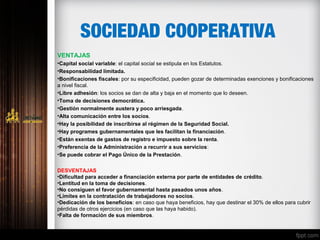 SOCIEDAD COOPERATIVA
VENTAJAS
•Capital social variable: el capital social se estipula en los Estatutos.
•Responsabilidad limitada.
•Bonificaciones fiscales: por su especificidad, pueden gozar de determinadas exenciones y bonificaciones
a nivel fiscal.
•Libre adhesión: los socios se dan de alta y baja en el momento que lo deseen.
•Toma de decisiones democrática.
•Gestión normalmente austera y poco arriesgada.
•Alta comunicación entre los socios.
•Hay la posibilidad de inscribirse al régimen de la Seguridad Social.
•Hay programes gubernamentales que les facilitan la financiación.
•Están exentas de gastos de registro e impuesto sobre la renta.
•Preferencia de la Administración a recurrir a sus servicios:
•Se puede cobrar el Pago Único de la Prestación.
DESVENTAJAS
•Dificultad para acceder a financiación externa por parte de entidades de crédito.
•Lentitud en la toma de decisiones.
•No consiguen el favor gubernamental hasta pasados unos años.
•Límites en la contratación de trabajadores no socios.
•Dedicación de los beneficios: en caso que haya beneficios, hay que destinar el 30% de ellos para cubrir
pérdidas de otros ejercicios (en caso que las haya habido).
•Falta de formación de sus miembros.
 