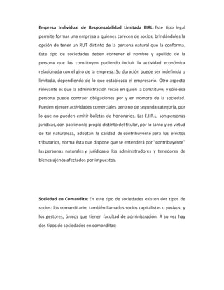Empresa Individual de Responsabilidad Limitada EIRL: Este tipo legal 
permite formar una empresa a quienes carecen de socios, brindándoles la 
opción de tener un RUT distinto de la persona natural que la conforma. 
Este tipo de sociedades deben contener el nombre y apellido de la 
persona que las constituyen pudiendo incluir la actividad económica 
relacionada con el giro de la empresa. Su duración puede ser indefinida o 
limitada, dependiendo de lo que establezca el empresario. Otro aspecto 
relevante es que la administración recae en quien la constituye, y sólo esa 
persona puede contraer obligaciones por y en nombre de la sociedad. 
Pueden ejercer actividades comerciales pero no de segunda categoría, por 
lo que no pueden emitir boletas de honorarios. Las E.I.R.L. son personas 
jurídicas, con patrimonio propio distinto del titular, por lo tanto y en virtud 
de tal naturaleza, adoptan la calidad de contribuyente para los efectos 
tributarios, norma ésta que dispone que se entenderá por "contribuyente" 
las personas naturales y jurídicas o los administradores y tenedores de 
bienes ajenos afectados por impuestos. 
Sociedad en Comandita: En este tipo de sociedades existen dos tipos de 
socios: los comanditario, también llamados socios capitalistas o pasivos; y 
los gestores, únicos que tienen facultad de administración. A su vez hay 
dos tipos de sociedades en comanditas: 
 