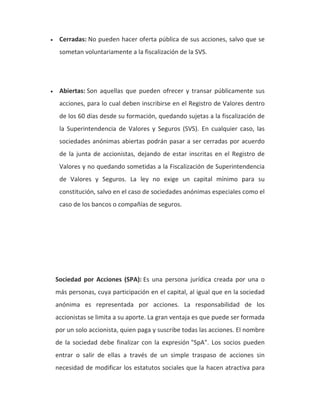 • Cerradas: No pueden hacer oferta pública de sus acciones, salvo que se 
sometan voluntariamente a la fiscalización de la SVS. 
• Abiertas: Son aquellas que pueden ofrecer y transar públicamente sus 
acciones, para lo cual deben inscribirse en el Registro de Valores dentro 
de los 60 días desde su formación, quedando sujetas a la fiscalización de 
la Superintendencia de Valores y Seguros (SVS). En cualquier caso, las 
sociedades anónimas abiertas podrán pasar a ser cerradas por acuerdo 
de la junta de accionistas, dejando de estar inscritas en el Registro de 
Valores y no quedando sometidas a la Fiscalización de Superintendencia 
de Valores y Seguros. La ley no exige un capital mínimo para su 
constitución, salvo en el caso de sociedades anónimas especiales como el 
caso de los bancos o compañías de seguros. 
Sociedad por Acciones (SPA): Es una persona jurídica creada por una o 
más personas, cuya participación en el capital, al igual que en la sociedad 
anónima es representada por acciones. La responsabilidad de los 
accionistas se limita a su aporte. La gran ventaja es que puede ser formada 
por un solo accionista, quien paga y suscribe todas las acciones. El nombre 
de la sociedad debe finalizar con la expresión "SpA". Los socios pueden 
entrar o salir de ellas a través de un simple traspaso de acciones sin 
necesidad de modificar los estatutos sociales que la hacen atractiva para 
 