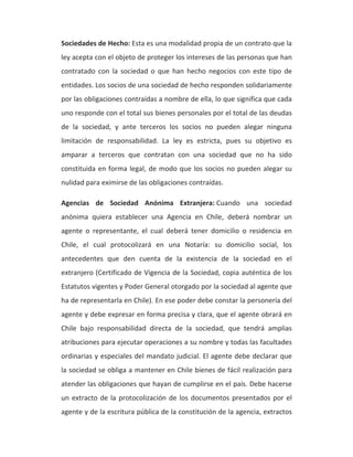 Sociedades de Hecho: Esta es una modalidad propia de un contrato que la 
ley acepta con el objeto de proteger los intereses de las personas que han 
contratado con la sociedad o que han hecho negocios con este tipo de 
entidades. Los socios de una sociedad de hecho responden solidariamente 
por las obligaciones contraídas a nombre de ella, lo que significa que cada 
uno responde con el total sus bienes personales por el total de las deudas 
de la sociedad, y ante terceros los socios no pueden alegar ninguna 
limitación de responsabilidad. La ley es estricta, pues su objetivo es 
amparar a terceros que contratan con una sociedad que no ha sido 
constituida en forma legal, de modo que los socios no pueden alegar su 
nulidad para eximirse de las obligaciones contraídas. 
Agencias de Sociedad Anónima Extranjera: Cuando una sociedad 
anónima quiera establecer una Agencia en Chile, deberá nombrar un 
agente o representante, el cual deberá tener domicilio o residencia en 
Chile, el cual protocolizará en una Notaría: su domicilio social, los 
antecedentes que den cuenta de la existencia de la sociedad en el 
extranjero (Certificado de Vigencia de la Sociedad, copia auténtica de los 
Estatutos vigentes y Poder General otorgado por la sociedad al agente que 
ha de representarla en Chile). En ese poder debe constar la personería del 
agente y debe expresar en forma precisa y clara, que el agente obrará en 
Chile bajo responsabilidad directa de la sociedad, que tendrá amplias 
atribuciones para ejecutar operaciones a su nombre y todas las facultades 
ordinarias y especiales del mandato judicial. El agente debe declarar que 
la sociedad se obliga a mantener en Chile bienes de fácil realización para 
atender las obligaciones que hayan de cumplirse en el país. Debe hacerse 
un extracto de la protocolización de los documentos presentados por el 
agente y de la escritura pública de la constitución de la agencia, extractos 
 