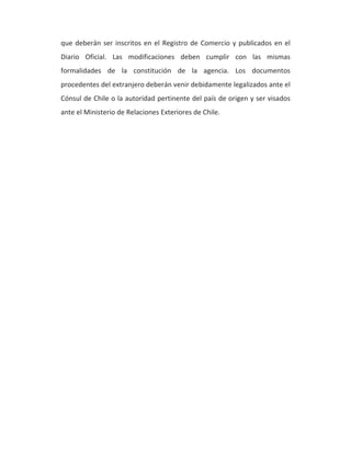 que deberán ser inscritos en el Registro de Comercio y publicados en el 
Diario Oficial. Las modificaciones deben cumplir con las mismas 
formalidades de la constitución de la agencia. Los documentos 
procedentes del extranjero deberán venir debidamente legalizados ante el 
Cónsul de Chile o la autoridad pertinente del país de origen y ser visados 
ante el Ministerio de Relaciones Exteriores de Chile. 
