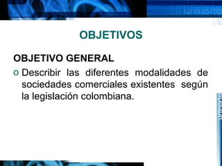 OBJETIVOS
OBJETIVO GENERAL
o Describir las diferentes modalidades de
sociedades comerciales existentes según
la legislación colombiana.
 