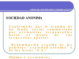 TIPOS DE SOCIEDADES COMERCIALES(6) SOCIEDAD ANONIMA Conformada por la reunión de un fondo social suministrado por accionistas responsables hasta el monto de sus respectivos aportes   Denominación seguida de las palabras "sociedad anónima" o de las letras "S.A.“ Mínimo 5 accionistas. 