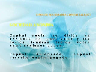 TIPOS DE SOCIEDADES COMERCIALES(7) SOCIEDAD ANONIMA Capital social se divide en acciones de igual valor y los socios tendrán tantos votos como acciones posea. Capital autorizado, capital suscrito, capital pagado. 
