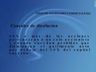 Causales de disolucion  95% o más de las acciones pertenezcan a un solo accionista y cuando sucedan perdidas que disminuyan el patrimonio neto por debajo del 50% del capital suscrito. TIPOS DE SOCIEDADES COMERCIALES(8) 